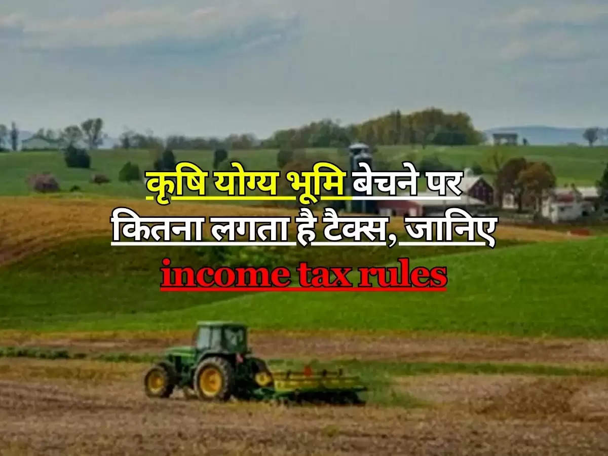 कृषि योग्य भूमि बेचने पर कितना लगता है टैक्स, जानिए income tax rules